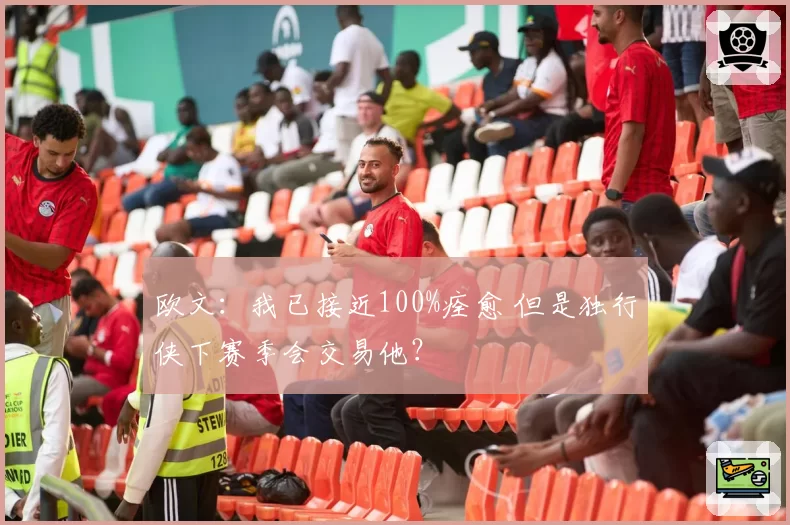 欧文：我已接近100%痊愈 但是独行侠下赛季会交易他？