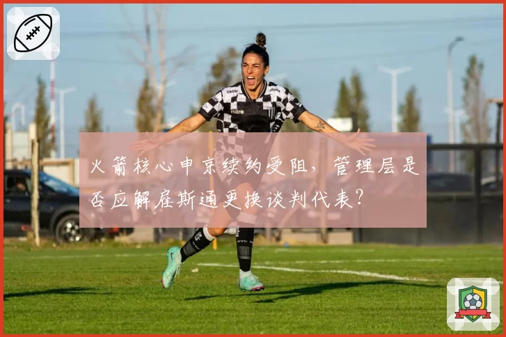 火箭核心申京续约受阻，管理层是否应解雇斯通更换谈判代表？