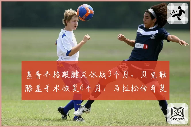 基普乔格跟腱炎休战3个月，贝克勒膝盖手术恢复6个月，马拉松传奇复出时间线对比
