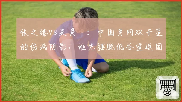 张之臻vs吴易昺：中国男网双子星的伤病阴影，谁先摆脱低谷重返国际赛事？