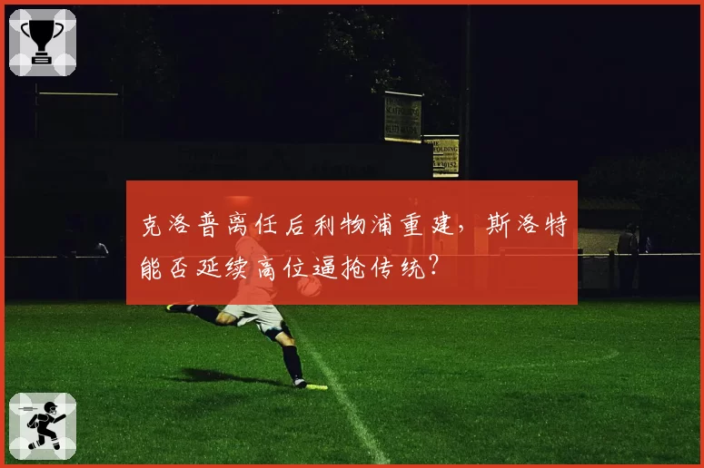 克洛普离任后利物浦重建，斯洛特能否延续高位逼抢传统？
