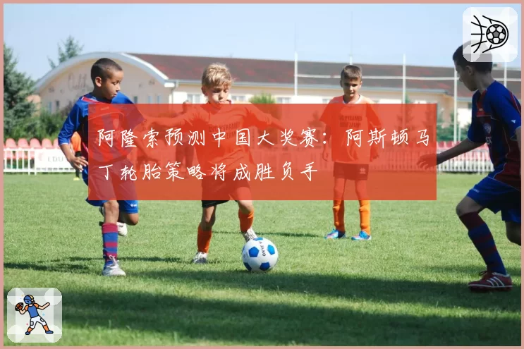 阿隆索预测中国大奖赛：阿斯顿马丁轮胎策略将成胜负手