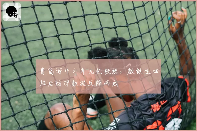 青岛海牛六年九任教练，殷铁生回归后防守数据反降两成