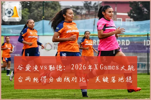 谷爱凌vs勒德:2026年X Games大跳台两轮得分曲线对比,关键落地稳定性差异明显