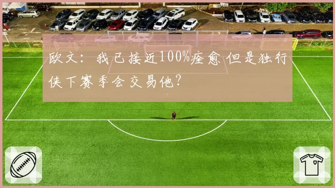 欧文：我已接近100%痊愈 但是独行侠下赛季会交易他？