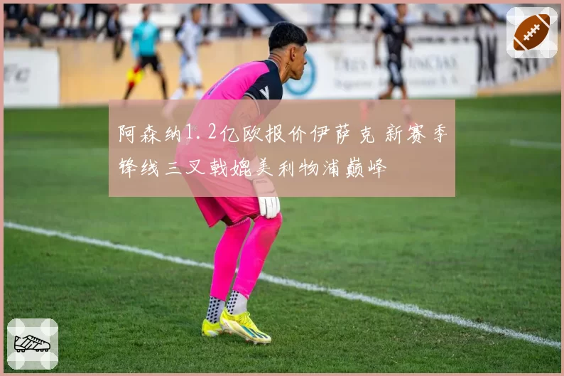 阿森纳1.2亿欧报价伊萨克 新赛季锋线三叉戟媲美利物浦巅峰