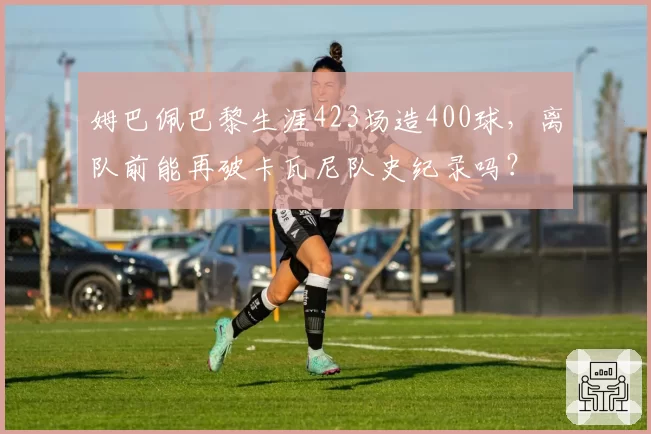 姆巴佩巴黎生涯423场造400球，离队前能再破卡瓦尼队史纪录吗？