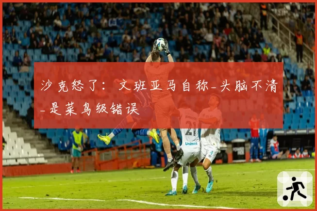 沙克怒了：文班亚马自称_头脑不清_是菜鸟级错误