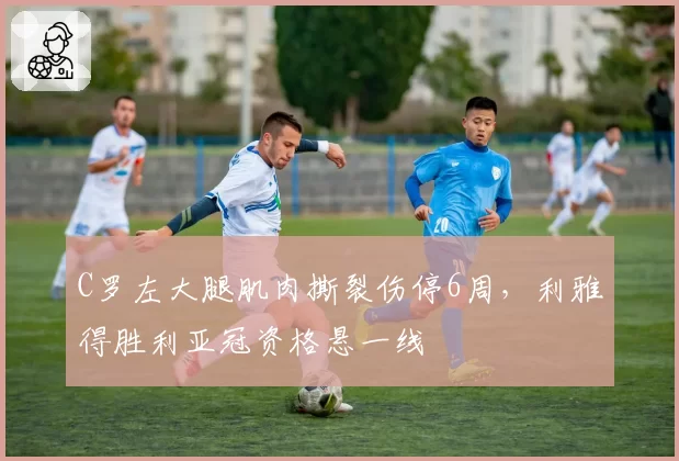 C罗左大腿肌肉撕裂伤停6周,利雅得胜利亚冠资格悬一线