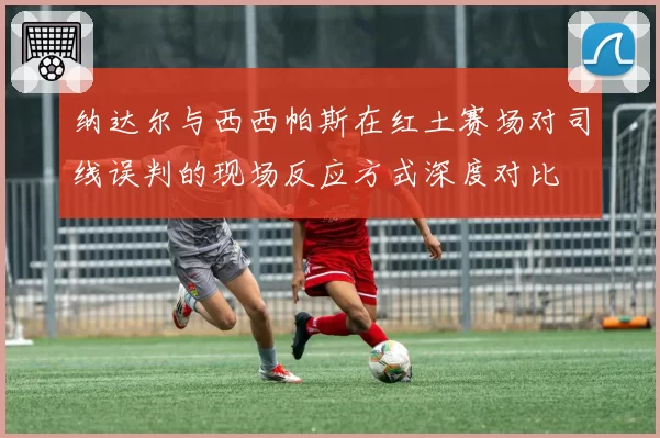 纳达尔与西西帕斯在红土赛场对司线误判的现场反应方式深度对比