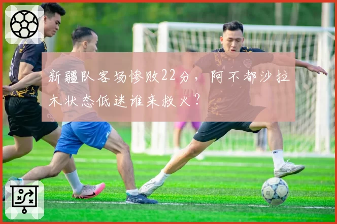 新疆队客场惨败22分，阿不都沙拉木状态低迷谁来救火？