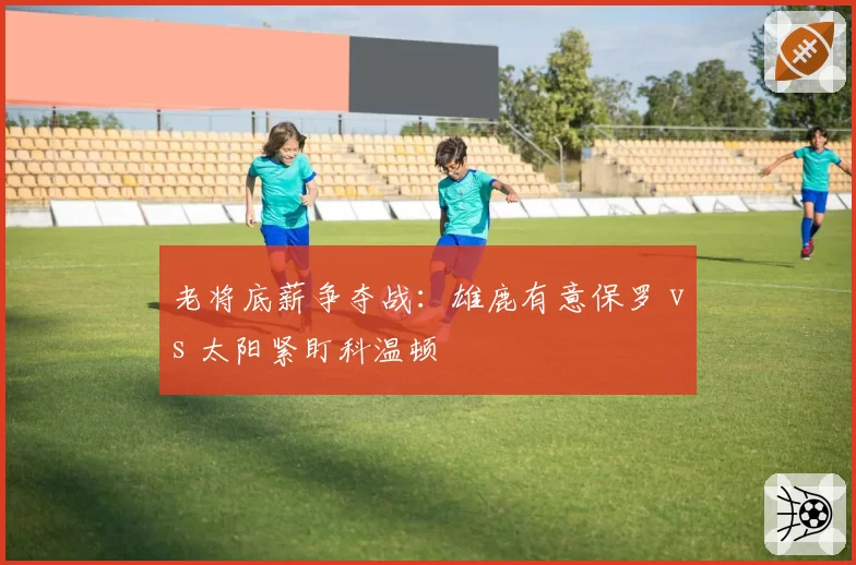老将底薪争夺战：雄鹿有意保罗 vs 太阳紧盯科温顿