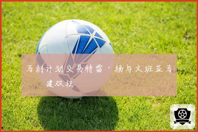 马刺计划交易特雷·杨与文班亚马组建双核