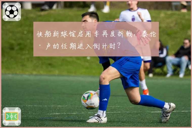 快船新球馆启用季再度折戟,泰伦·卢的任期进入倒计时?