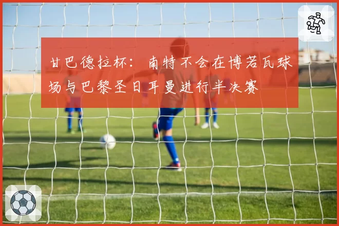 甘巴德拉杯:南特不会在博若瓦球场与巴黎圣日耳曼进行半决赛