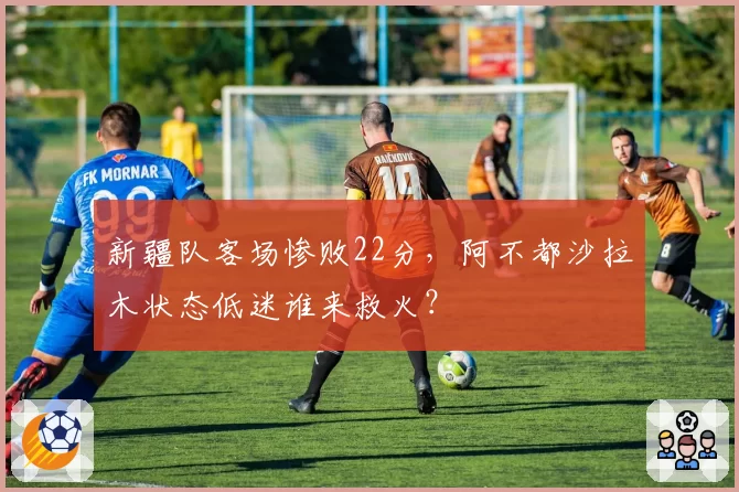 新疆队客场惨败22分，阿不都沙拉木状态低迷谁来救火？
