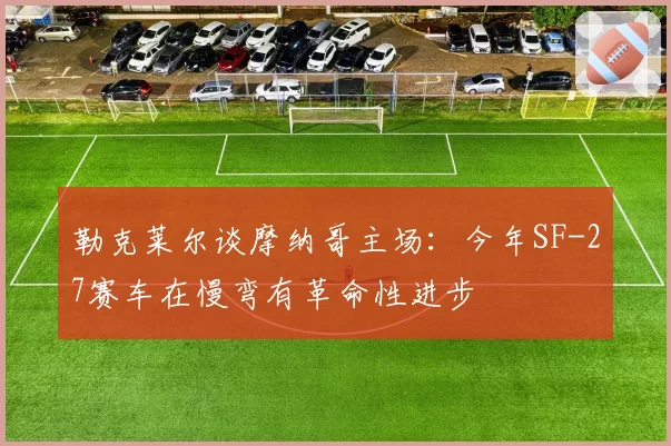 勒克莱尔谈摩纳哥主场:今年SF-27赛车在慢弯有革命性进步