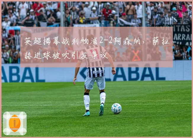 英超揭幕战利物浦2-2阿森纳，萨拉赫进球被吹引发争议