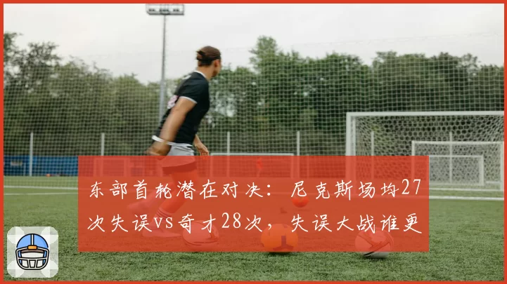 东部首轮潜在对决：尼克斯场均27次失误vs奇才28次，失误大战谁更致命？