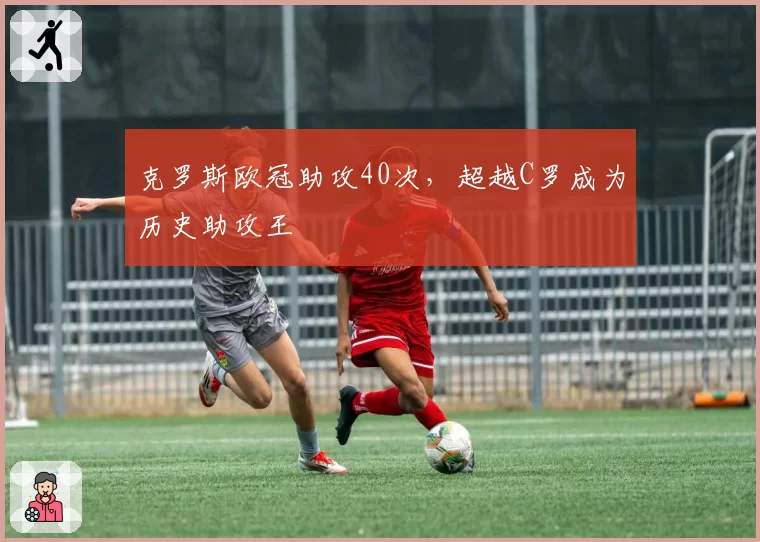 克罗斯欧冠助攻40次，超越C罗成为历史助攻王