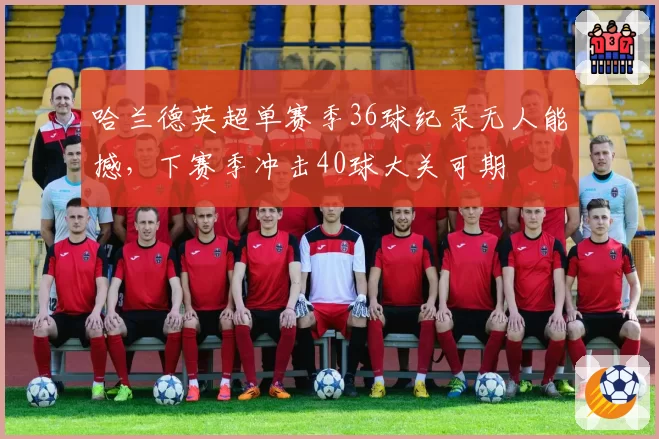 哈兰德英超单赛季36球纪录无人能撼,下赛季冲击40球大关可期