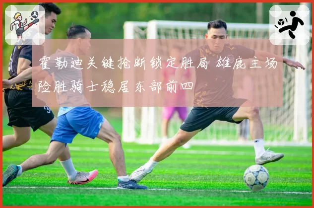 霍勒迪关键抢断锁定胜局 雄鹿主场险胜骑士稳居东部前四