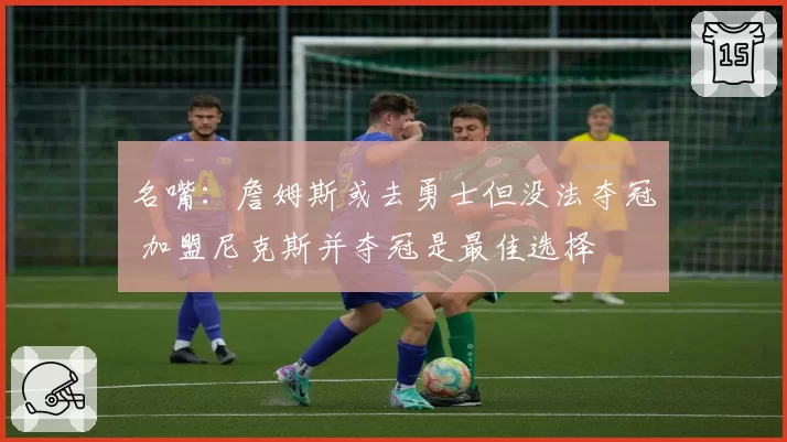 名嘴：詹姆斯或去勇士但没法夺冠 加盟尼克斯并夺冠是最佳选择