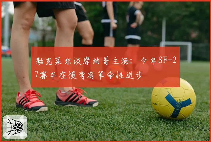 勒克莱尔谈摩纳哥主场:今年SF-27赛车在慢弯有革命性进步