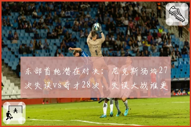 东部首轮潜在对决：尼克斯场均27次失误vs奇才28次，失误大战谁更致命？