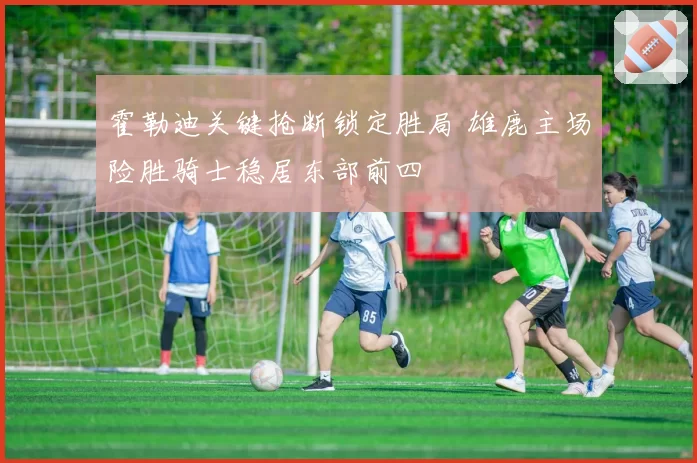 霍勒迪关键抢断锁定胜局 雄鹿主场险胜骑士稳居东部前四