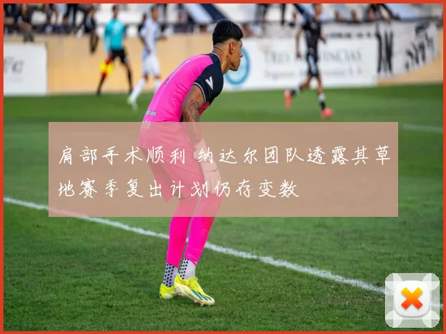 肩部手术顺利 纳达尔团队透露其草地赛季复出计划仍存变数