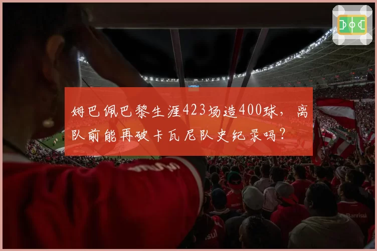姆巴佩巴黎生涯423场造400球，离队前能再破卡瓦尼队史纪录吗？