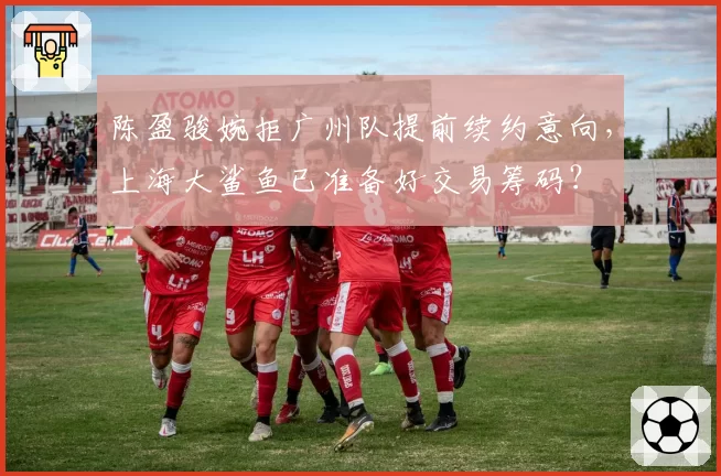 陈盈骏婉拒广州队提前续约意向，上海大鲨鱼已准备好交易筹码？