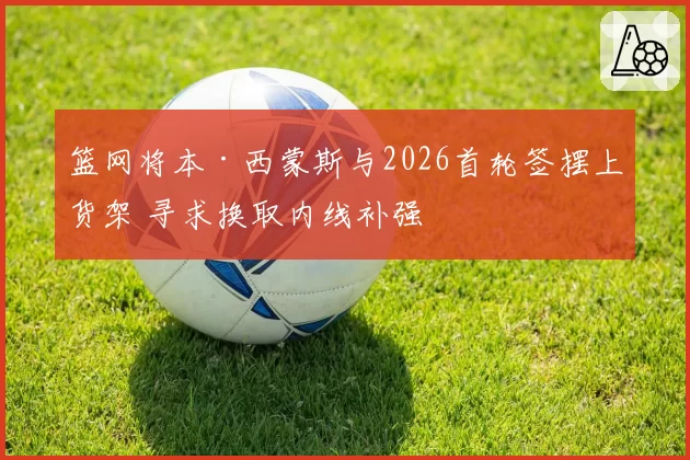 篮网将本·西蒙斯与2026首轮签摆上货架 寻求换取内线补强