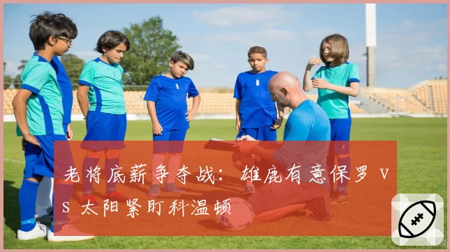 老将底薪争夺战：雄鹿有意保罗 vs 太阳紧盯科温顿