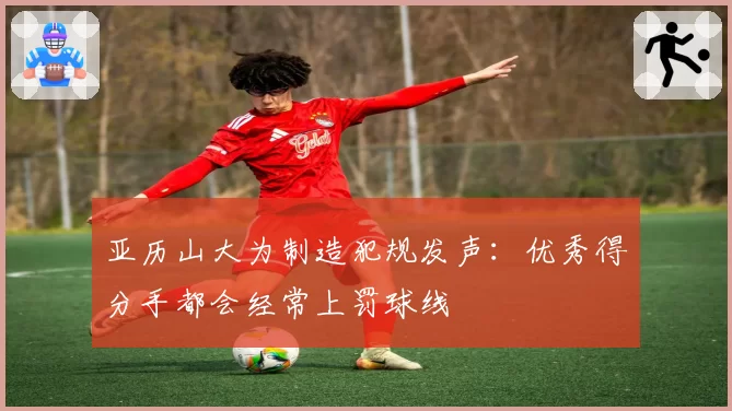 亚历山大为制造犯规发声：优秀得分手都会经常上罚球线
