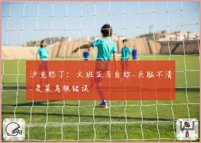 沙克怒了：文班亚马自称_头脑不清_是菜鸟级错误