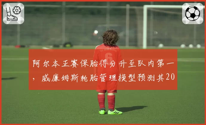 阿尔本正赛保胎得分升至队内第一,威廉姆斯轮胎管理模型预测其2027年可冲积分区