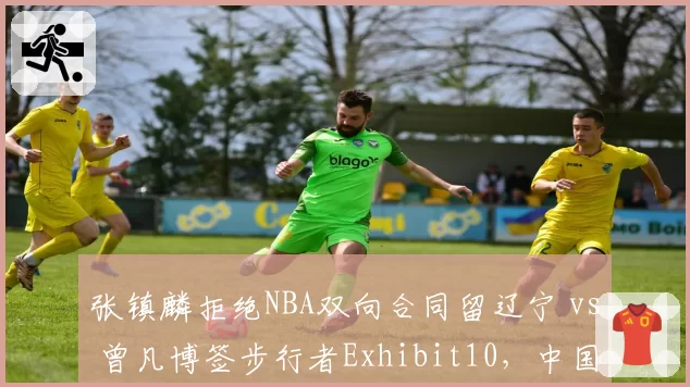 张镇麟拒绝NBA双向合同留辽宁 vs 曾凡博签步行者Exhibit10，中国锋线留洋路径分化