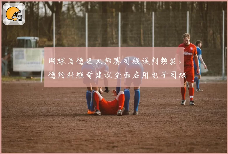 网球马德里大师赛司线误判频发，德约科维奇建议全面启用电子司线