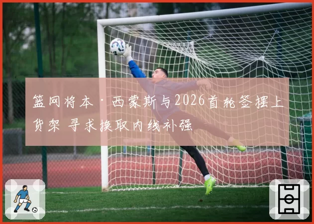 篮网将本·西蒙斯与2026首轮签摆上货架 寻求换取内线补强
