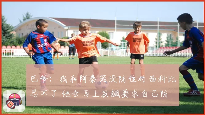 巴爷：我和阿泰若没防住对面科比忍不了 他会马上发飙要求自己防