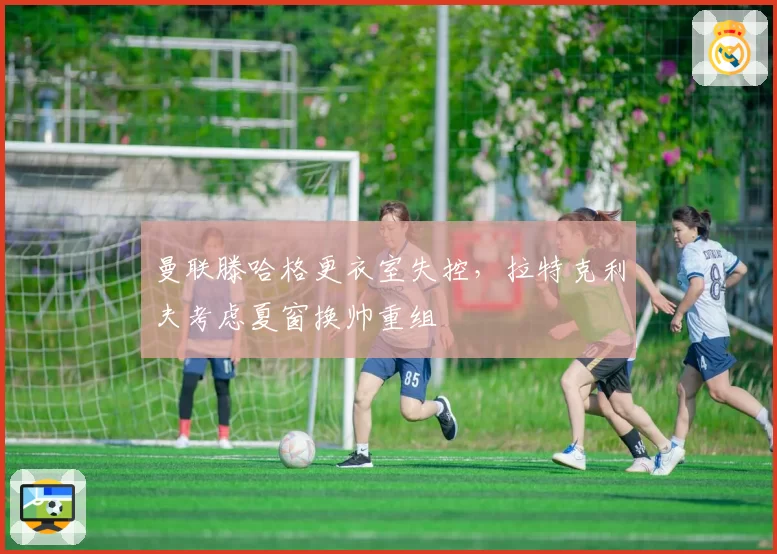 曼联滕哈格更衣室失控，拉特克利夫考虑夏窗换帅重组