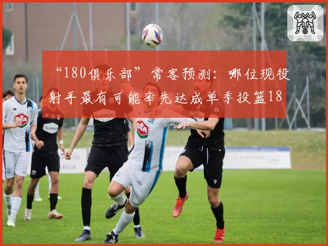 “180俱乐部”常客预测：哪位现役射手最有可能率先达成单季投篮180标准