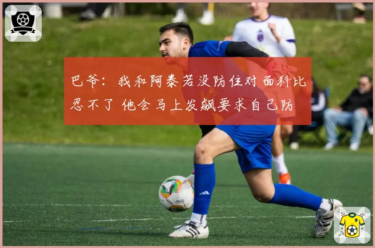 巴爷：我和阿泰若没防住对面科比忍不了 他会马上发飙要求自己防
