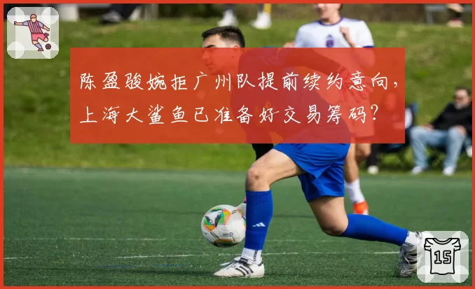陈盈骏婉拒广州队提前续约意向，上海大鲨鱼已准备好交易筹码？