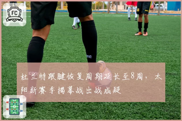 杜兰特跟腱恢复周期延长至8周，太阳新赛季揭幕战出战成疑