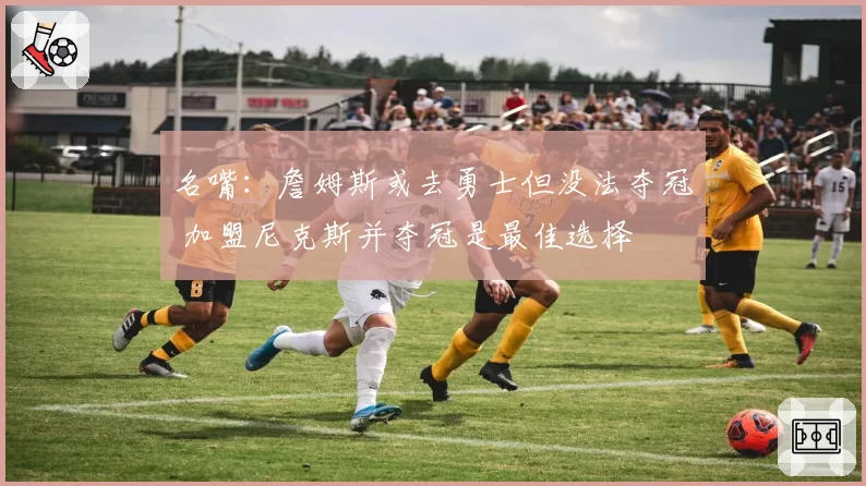 名嘴：詹姆斯或去勇士但没法夺冠 加盟尼克斯并夺冠是最佳选择