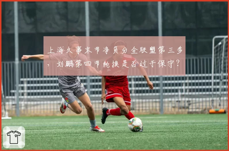 上海久事末节净负分全联盟第三多,刘鹏第四节轮换是否过于保守?
