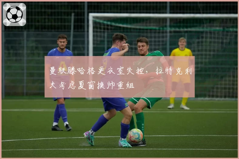 曼联滕哈格更衣室失控，拉特克利夫考虑夏窗换帅重组